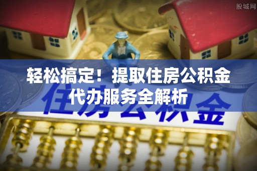 大姚轻松搞定！提取住房公积金代办服务全解析