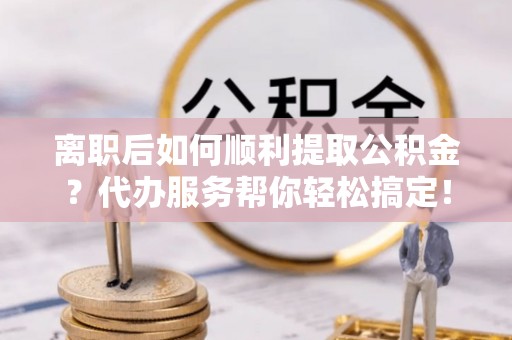 大姚离职后如何顺利提取公积金？代办服务帮你轻松搞定！