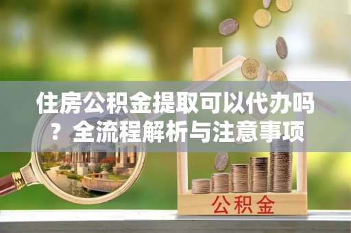 大姚住房公积金提取可以代办吗？全流程解析与注意事项