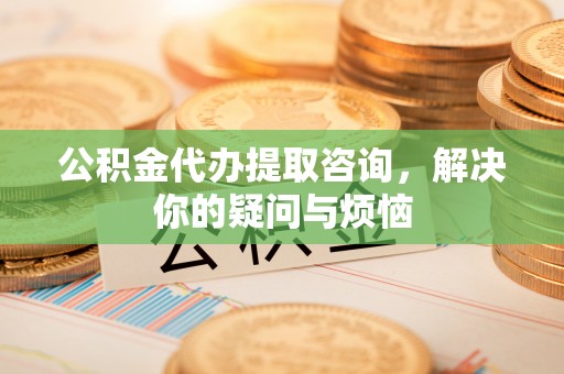 大姚公积金代办提取咨询，解决你的疑问与烦恼