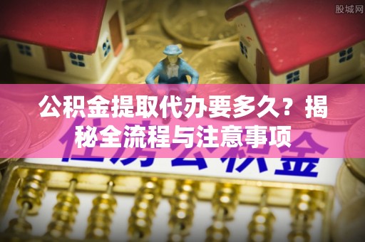 大姚公积金提取代办要多久？揭秘全流程与注意事项