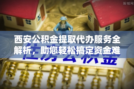大姚西安公积金提取代办服务全解析，助您轻松搞定资金难题