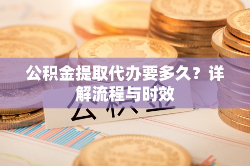 大姚公积金提取代办要多久？详解流程与时效