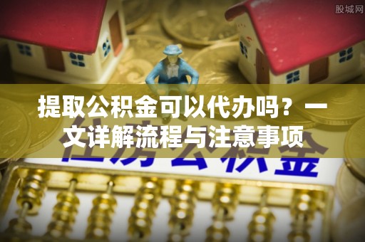 大姚提取公积金可以代办吗？一文详解流程与注意事项