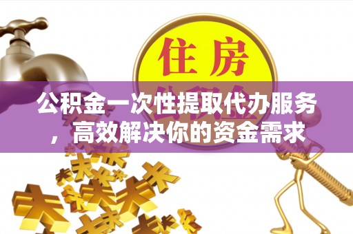 大姚公积金一次性提取代办服务，高效解决你的资金需求