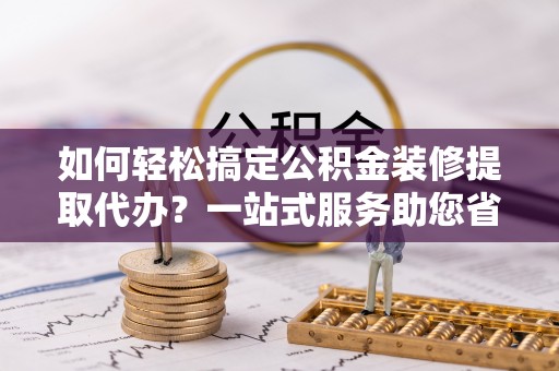大姚如何轻松搞定公积金装修提取代办？一站式服务助您省时省心