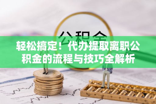 大姚轻松搞定！代办提取离职公积金的流程与技巧全解析