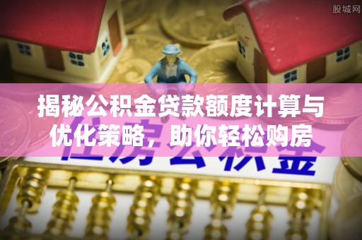 大姚揭秘公积金贷款额度计算与优化策略，助你轻松购房