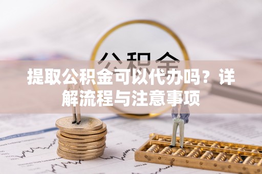 大姚提取公积金可以代办吗？详解流程与注意事项