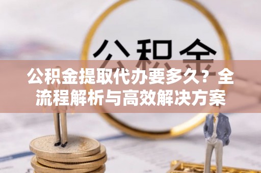 大姚公积金提取代办要多久？全流程解析与高效解决方案