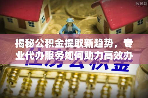 大姚揭秘公积金提取新趋势，专业代办服务如何助力高效办理