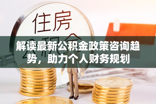 大姚解读最新公积金政策咨询趋势，助力个人财务规划
