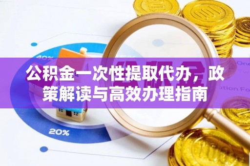 大姚公积金一次性提取代办，政策解读与高效办理指南