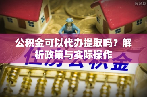 大姚公积金可以代办提取吗？解析政策与实际操作
