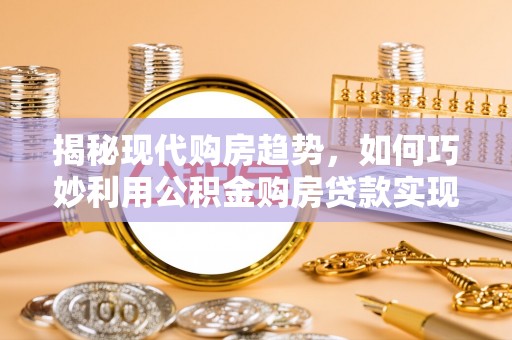 大姚揭秘现代购房趋势，如何巧妙利用公积金购房贷款实现置业梦想