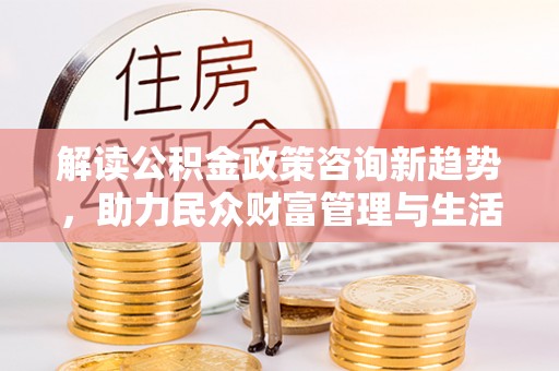 大姚解读公积金政策咨询新趋势，助力民众财富管理与生活规划