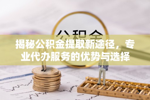 大姚揭秘公积金提取新途径，专业代办服务的优势与选择