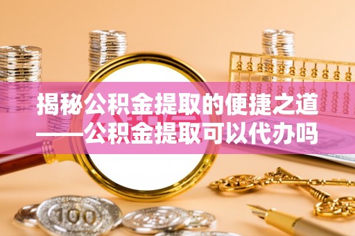 大姚揭秘公积金提取的便捷之道——公积金提取可以代办吗？