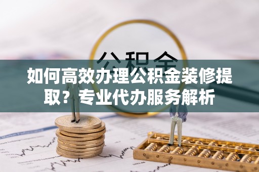 大姚如何高效办理公积金装修提取？专业代办服务解析