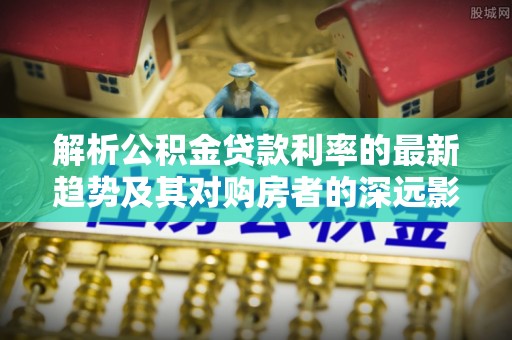 大姚解析公积金贷款利率的最新趋势及其对购房者的深远影响