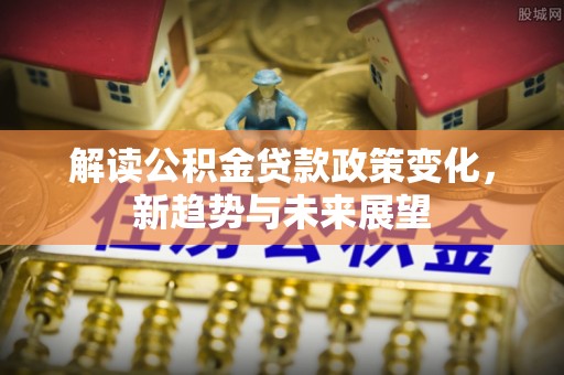 大姚解读公积金贷款政策变化，新趋势与未来展望