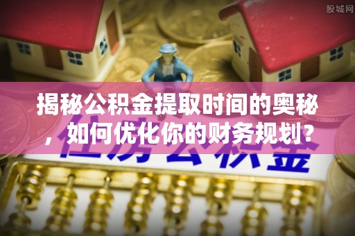 大姚揭秘公积金提取时间的奥秘，如何优化你的财务规划？