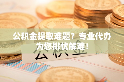 大姚公积金提取难题？专业代办为您排忧解难！