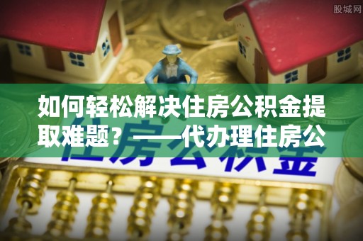 大姚如何轻松解决住房公积金提取难题？——代办理住房公积金提取服务解析