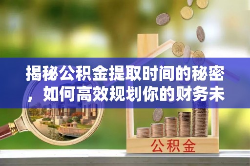 大姚揭秘公积金提取时间的秘密，如何高效规划你的财务未来