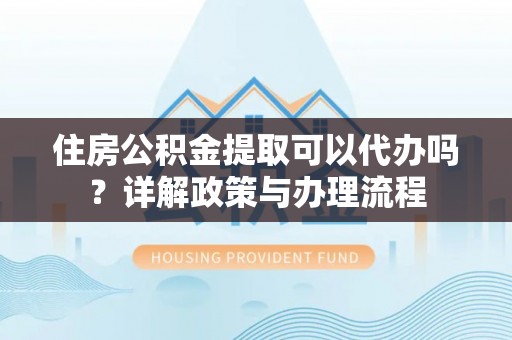 大姚住房公积金提取可以代办吗？详解政策与办理流程