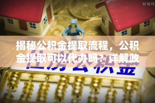 大姚揭秘公积金提取流程，公积金提取可以代办吗？详解政策与实操技巧