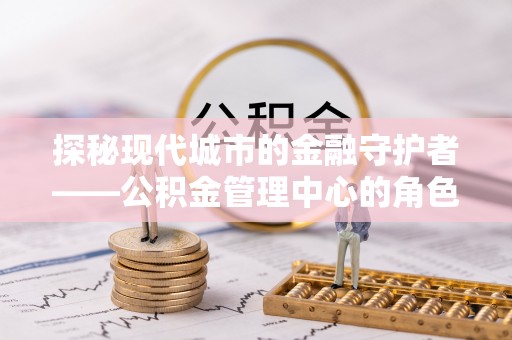 大姚探秘现代城市的金融守护者——公积金管理中心的角色与使命