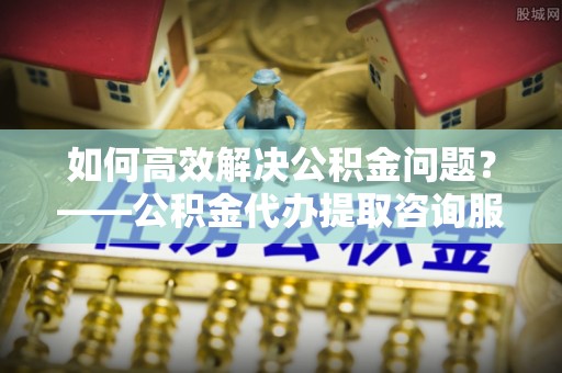 大姚如何高效解决公积金问题？——公积金代办提取咨询服务指南