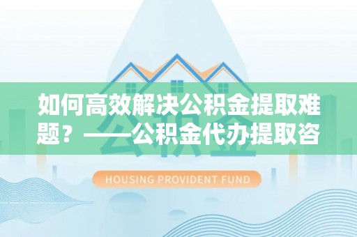 大姚如何高效解决公积金提取难题？——公积金代办提取咨询服务全解析