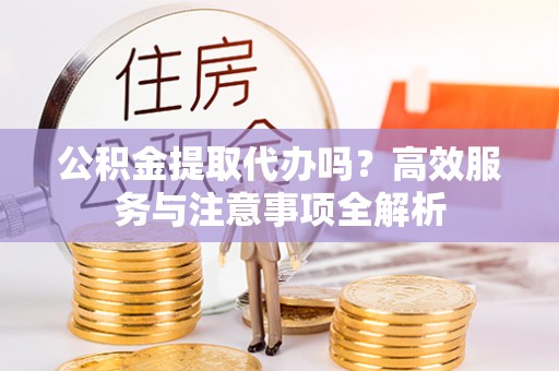 大姚公积金提取代办吗？高效服务与注意事项全解析