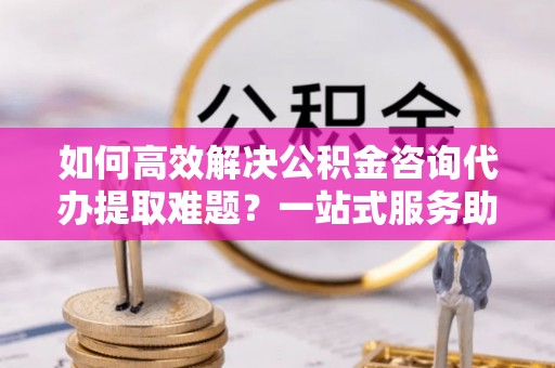 大姚如何高效解决公积金咨询代办提取难题？一站式服务助您轻松搞定