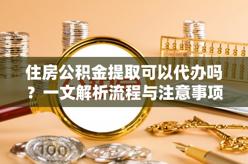 大姚住房公积金提取可以代办吗？一文解析流程与注意事项