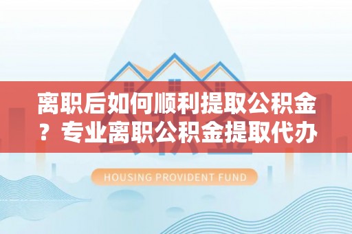 大姚离职后如何顺利提取公积金？专业离职公积金提取代办服务指南