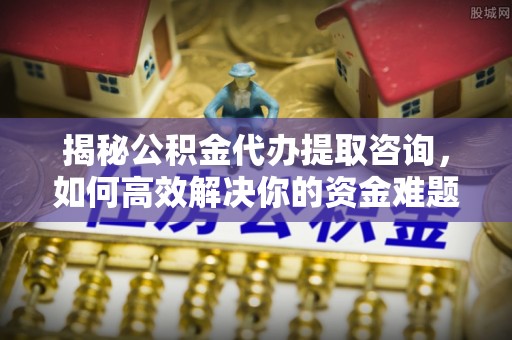 大姚揭秘公积金代办提取咨询，如何高效解决你的资金难题