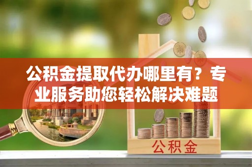 大姚公积金提取代办哪里有？专业服务助您轻松解决难题