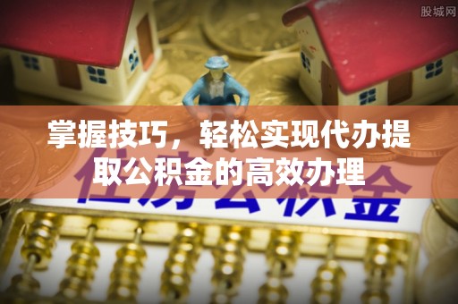 大姚掌握技巧，轻松实现代办提取公积金的高效办理
