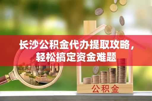 大姚长沙公积金代办提取攻略，轻松搞定资金难题