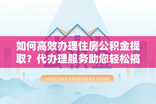 大姚如何高效办理住房公积金提取？代办理服务助您轻松搞定