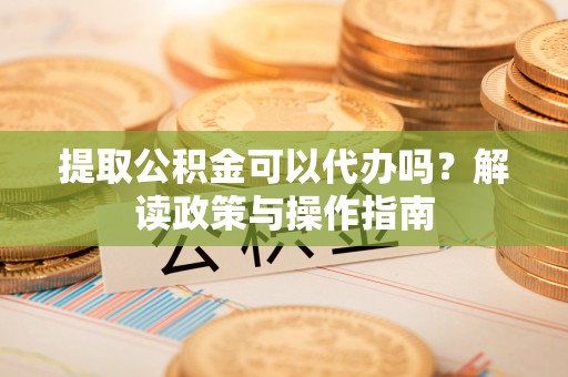 大姚提取公积金可以代办吗？解读政策与操作指南