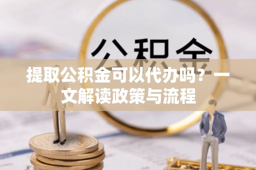 大姚提取公积金可以代办吗？一文解读政策与流程