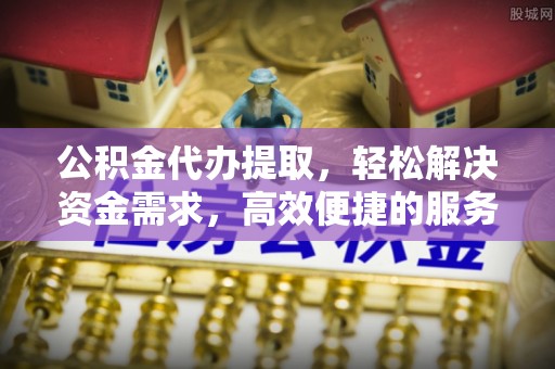 大姚公积金代办提取，轻松解决资金需求，高效便捷的服务选择