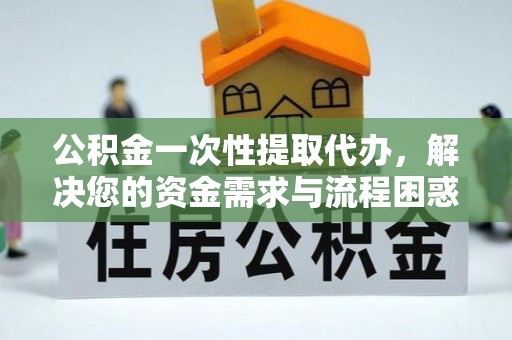 大姚公积金一次性提取代办，解决您的资金需求与流程困惑