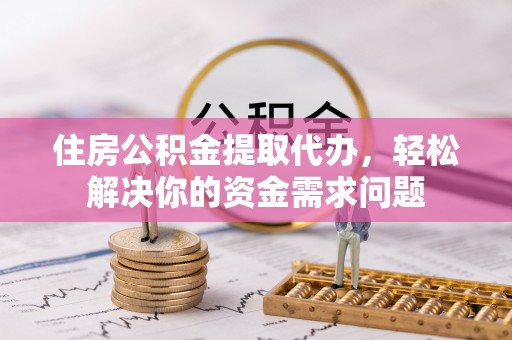 大姚住房公积金提取代办，轻松解决你的资金需求问题