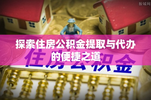 大姚探索住房公积金提取与代办的便捷之道