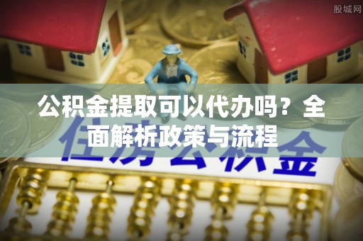 大姚公积金提取可以代办吗？全面解析政策与流程